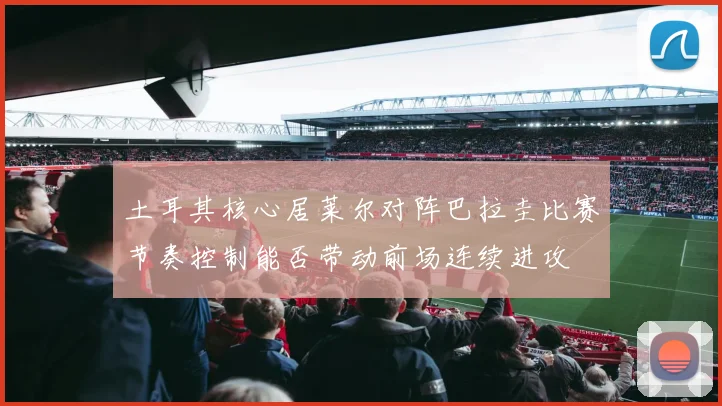土耳其核心居莱尔对阵巴拉圭比赛节奏控制能否带动前场连续进攻