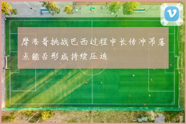 摩洛哥挑战巴西过程中长传冲吊落点能否形成持续压迫
