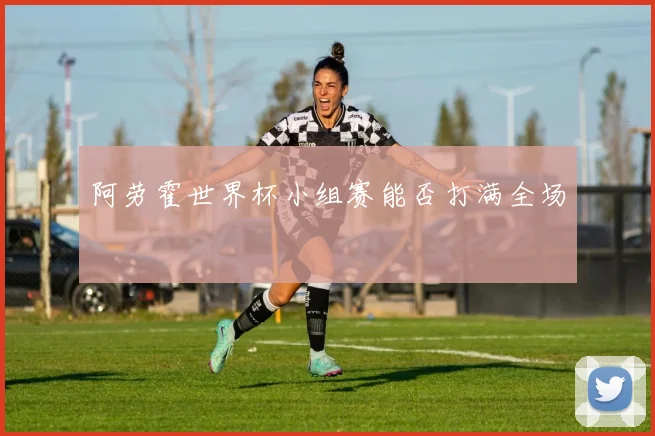 阿劳霍世界杯小组赛能否打满全场
