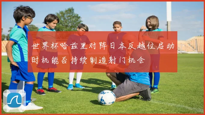 世界杯哈兹里对阵日本反越位启动时机能否持续制造射门机会