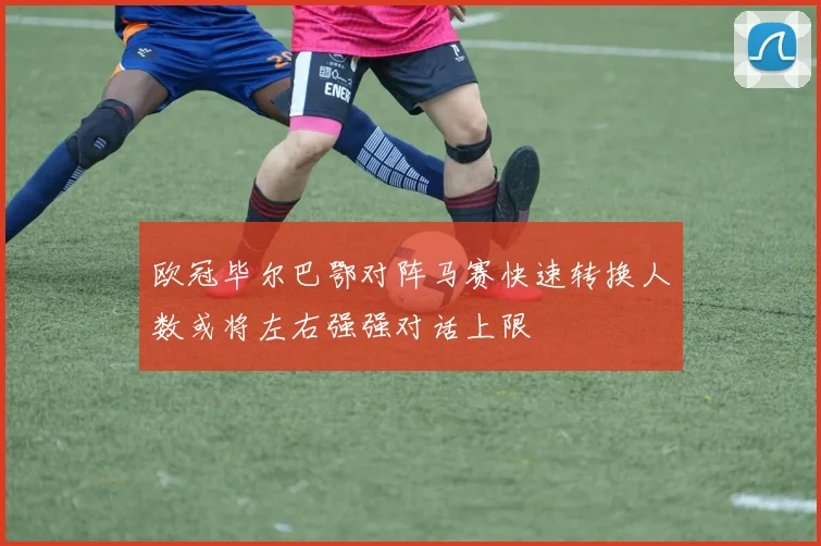 欧冠毕尔巴鄂对阵马赛快速转换人数或将左右强强对话上限