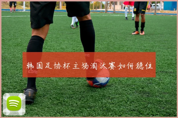 韩国足协杯主场淘汰赛如何稳住