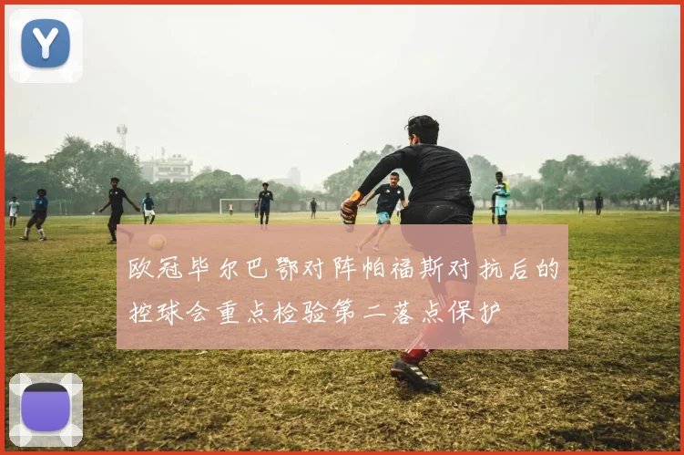 欧冠毕尔巴鄂对阵帕福斯对抗后的控球会重点检验第二落点保护