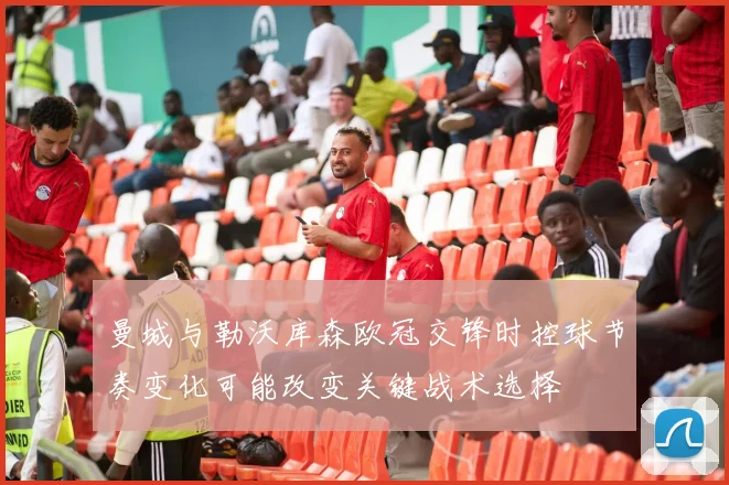 曼城与勒沃库森欧冠交锋时控球节奏变化可能改变关键战术选择