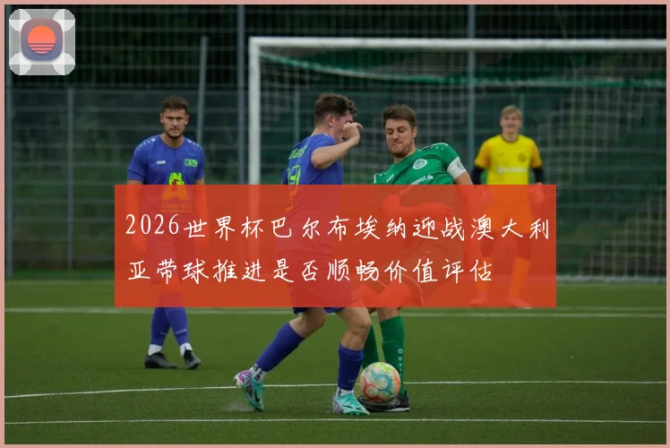 2026世界杯巴尔布埃纳迎战澳大利亚带球推进是否顺畅价值评估