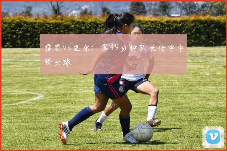雷恩vs里尔：第49分钟队长传中中锋头球