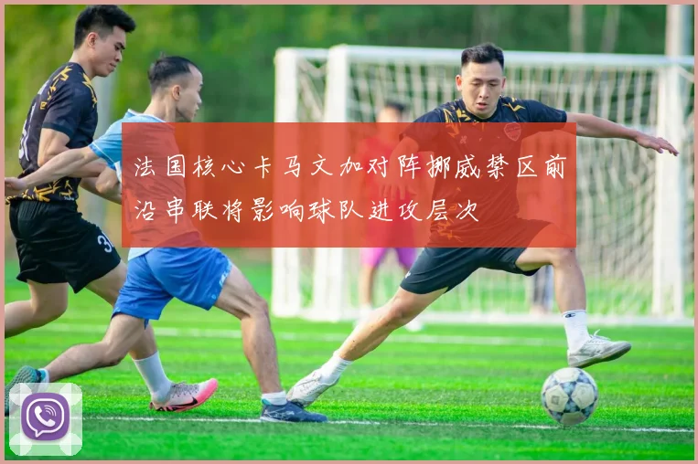 法国核心卡马文加对阵挪威禁区前沿串联将影响球队进攻层次