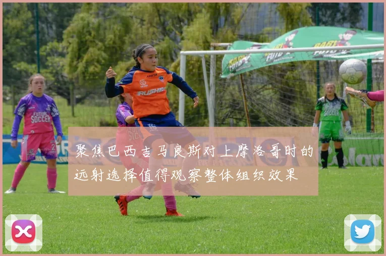 聚焦巴西吉马良斯对上摩洛哥时的远射选择值得观察整体组织效果