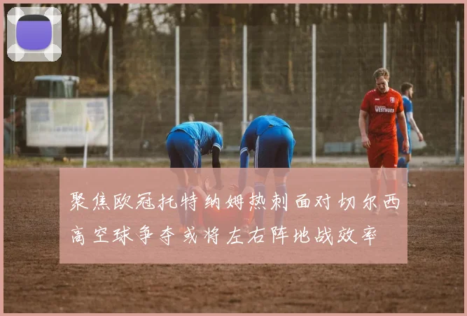 聚焦欧冠托特纳姆热刺面对切尔西高空球争夺或将左右阵地战效率