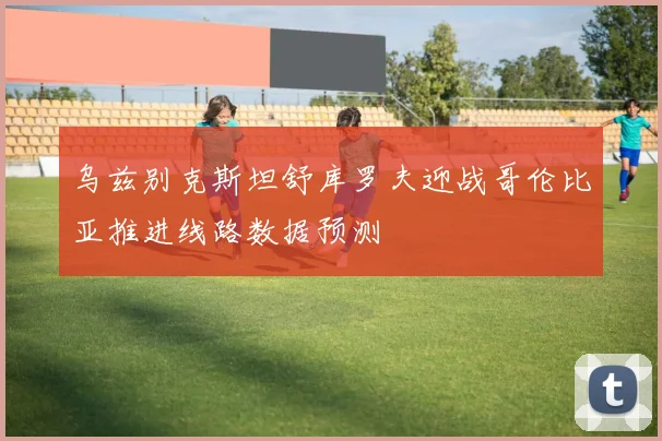 乌兹别克斯坦舒库罗夫迎战哥伦比亚推进线路数据预测