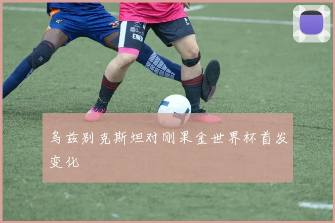乌兹别克斯坦对刚果金世界杯首发变化