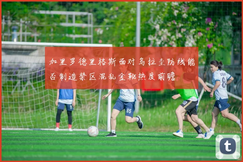 加里罗德里格斯面对乌拉圭防线能否制造禁区混乱金靴热度前瞻