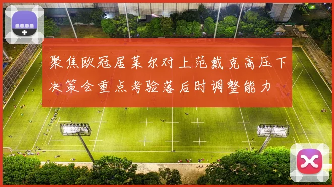 聚焦欧冠居莱尔对上范戴克高压下决策会重点考验落后时调整能力