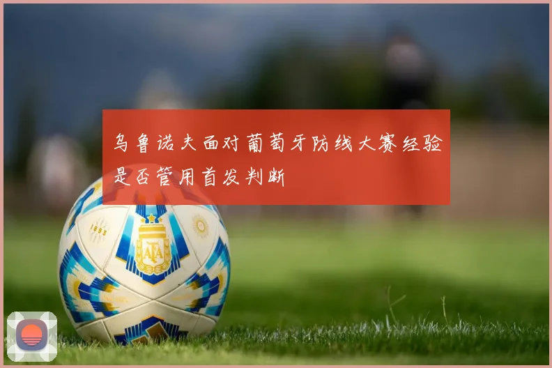 乌鲁诺夫面对葡萄牙防线大赛经验是否管用首发判断