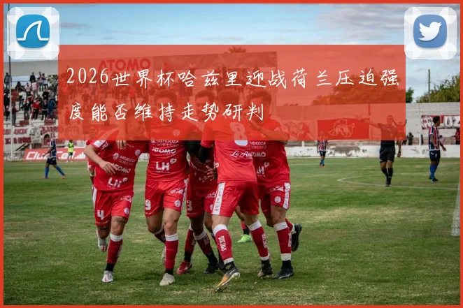2026世界杯哈兹里迎战荷兰压迫强度能否维持走势研判