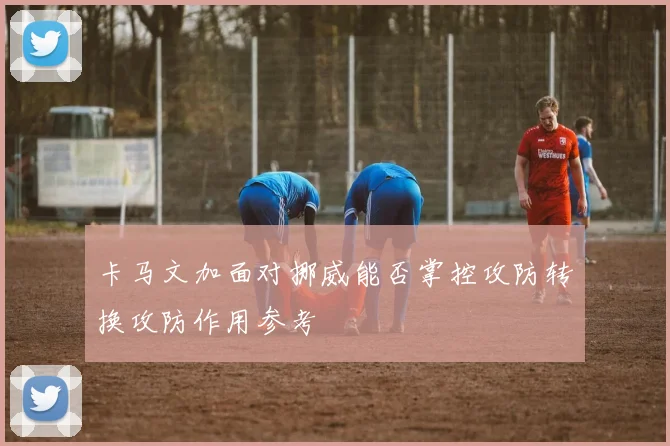 卡马文加面对挪威能否掌控攻防转换攻防作用参考