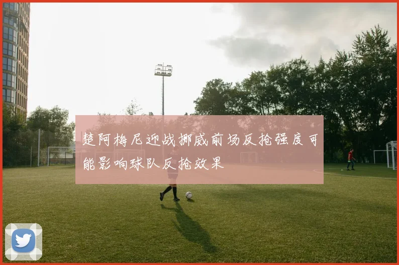 楚阿梅尼迎战挪威前场反抢强度可能影响球队反抢效果