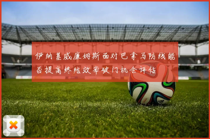伊纳基威廉姆斯面对巴拿马防线能否提高终结效率破门机会评估