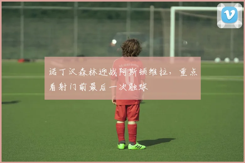 诺丁汉森林迎战阿斯顿维拉，重点看射门前最后一次触球