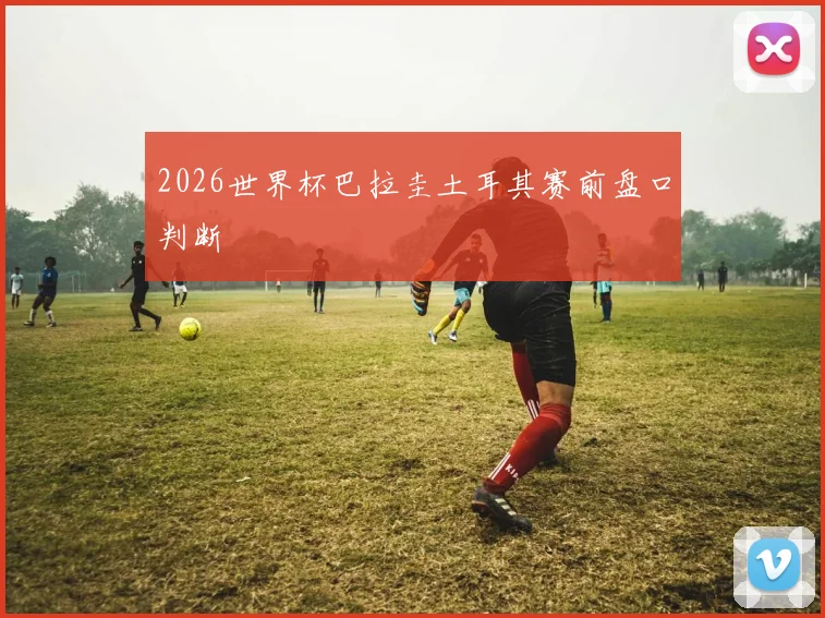 2026世界杯巴拉圭土耳其赛前盘口判断